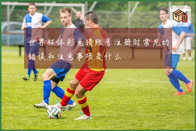 世界杯体彩竞猜账号注册时常见的错误和注意事项是什么