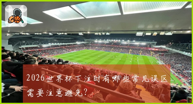 2026世界杯下注时有哪些常见误区需要注意避免？