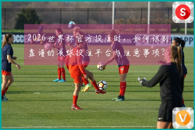 2026世界杯官方投注时，如何识别靠谱的滚球投注平台与注意事项？