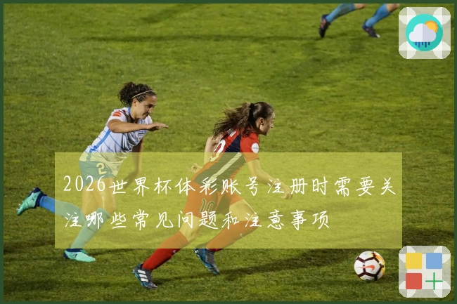 2026世界杯体彩账号注册时需要关注哪些常见问题和注意事项