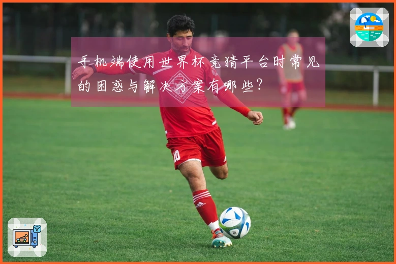 手机端使用世界杯竞猜平台时常见的困惑与解决方案有哪些？
