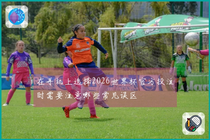 在手机上选择2026世界杯官方投注时需要注意哪些常见误区